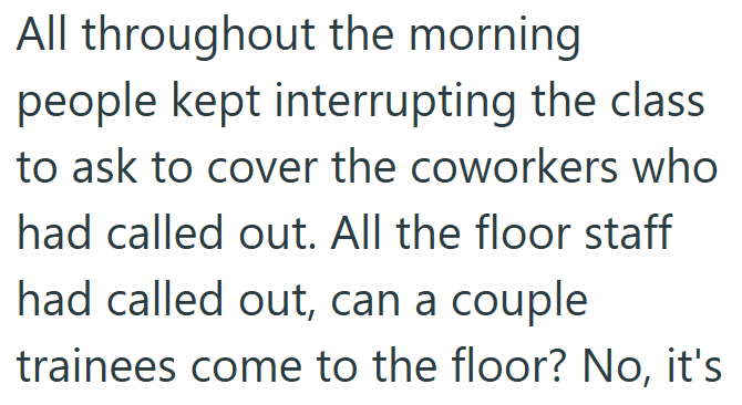 All throughout the morning people kept interrupting the class to ask to cover the coworkers who had called out. All the floor staff had called out, can a couple trainees come to the floor? No, it's