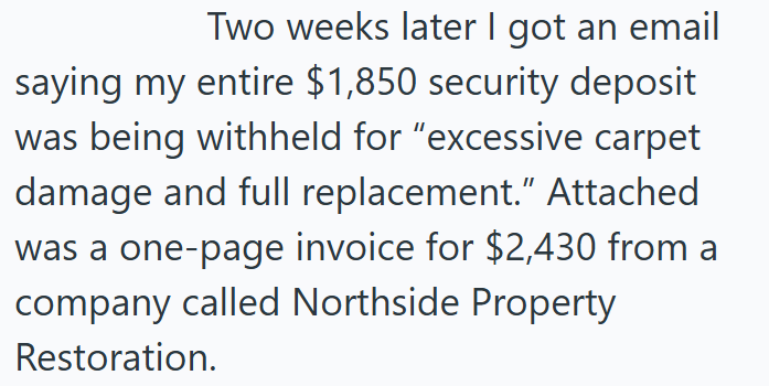 Two weeks later I got an email saying my entire $1,850 security deposit was being withheld for "excessive carpet damage and full replacement." Attached was a one-page invoice for $2,430 from a company called Northside Property Restoration.
