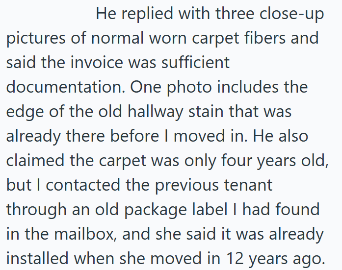 He replied with three close-up pictures of normal worn carpet fibers and said the invoice was sufficient documentation. One photo includes the edge of the old hallway stain that was already there before I moved in. He also claimed the carpet was only four years old, but I contacted the previous tenant through an old package label I had found in the mailbox, and she said it was already installed when she moved in 12 years ago.