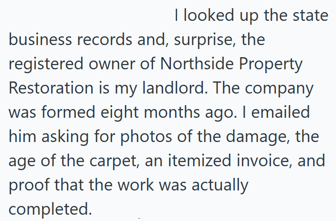 I looked up the state business records and, surprise, the registered owner of Northside Property Restoration is my landlord. The company was formed eight months ago. I emailed him asking for photos of the damage, the age of the carpet, an itemized invoice, and proof that the work was actually completed.