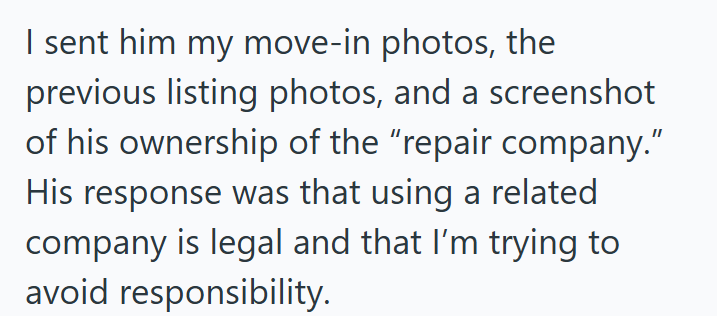 I sent him my move-in photos, the previous listing photos, and a screenshot of his ownership of the "repair company." His response was that using a related company is legal and that I'm trying to avoid responsibility.