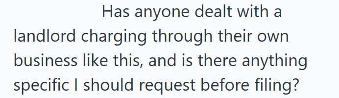 Has anyone dealt with a landlord charging through their own business like this, and is there anything specific I should request before filing?