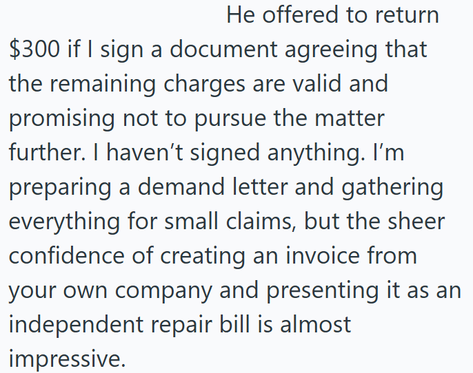 He offered to return $300 if I sign a document agreeing that the remaining charges are valid and promising not to pursue the matter further. I haven't signed anything. I'm preparing a demand letter and gathering everything for small claims, but the sheer confidence of creating an invoice from your own company and presenting it as an independent repair bill is almost impressive.