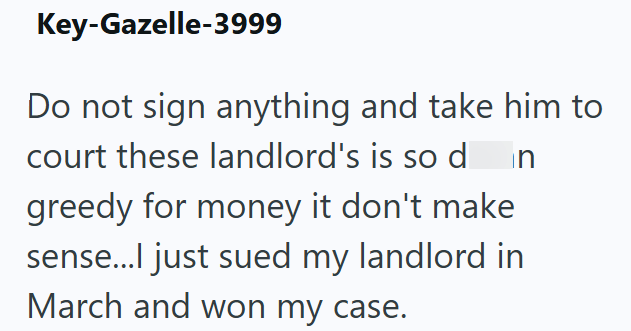 Key-Gazelle-3999 Do not sign anything and take him to court these landlord's is so d n greedy for money it don't make sense...I just sued my landlord in March and won my case.