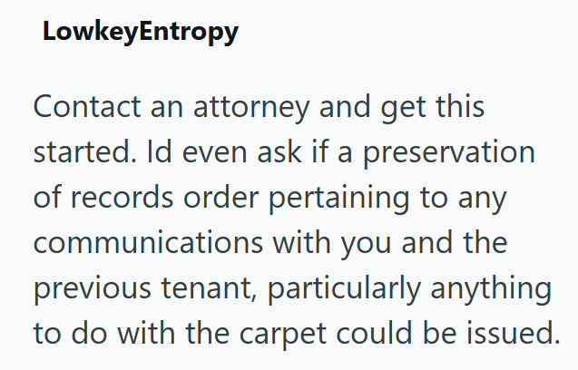 LowkeyEntropy Contact an attorney and get this started. Id even ask if a preservation of records order pertaining to any communications with you and the previous tenant, particularly anything to do with the carpet could be issued.