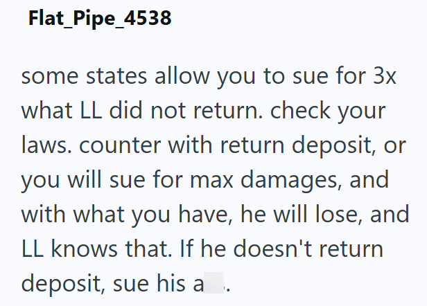 Flat_Pipe_4538 some states allow you to sue for 3x what LL did not return. check your laws. counter with return deposit, or you will sue for max damages, and with what you have, he will lose, and LL knows that. If he doesn't return deposit, sue his a.