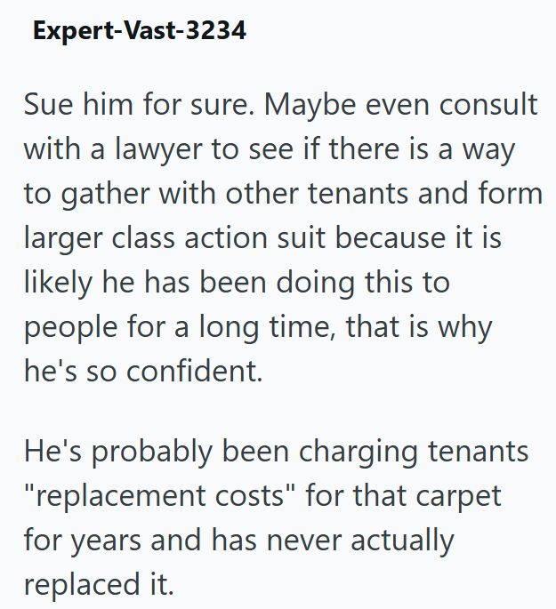 Expert-Vast-3234 Sue him for sure. Maybe even consult with a lawyer to see if there is a way to gather with other tenants and form larger class action suit because it is likely he has been doing this to people for a long time, that is why he's so confident. He's probably been charging tenants "replacement costs" for that carpet for years and has never actually replaced it.