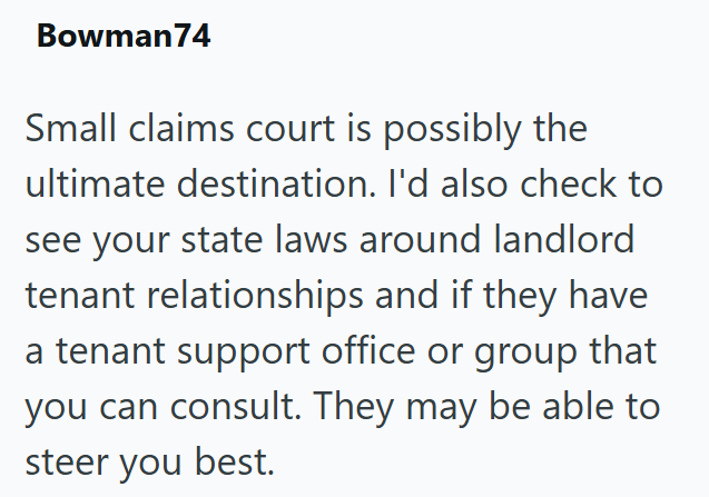 Bowman 74 Small claims court is possibly the ultimate destination. I'd also check to see your state laws around landlord tenant relationships and if they have a tenant support office or group that you can consult. They may be able to steer you best.
