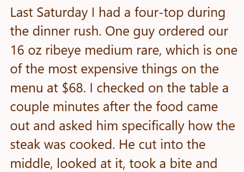 Last Saturday I had a four-top during the dinner rush. One guy ordered our 16 oz ribeye medium rare, which is one of the most expensive things on the menu at $68. I checked on the table a couple minutes after the food came out and asked him specifically how the steak was cooked. He cut into the middle, looked at it, took a bite and