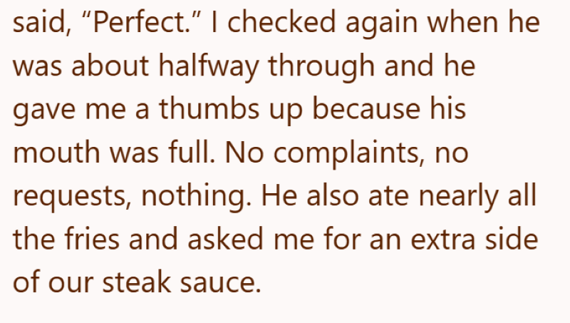 said, “Perfect.” I checked again when he was about halfway through and he gave me a thumbs up because his mouth was full. No complaints, no requests, nothing. He also ate nearly all the fries and asked me for an extra side of our steak sauce.