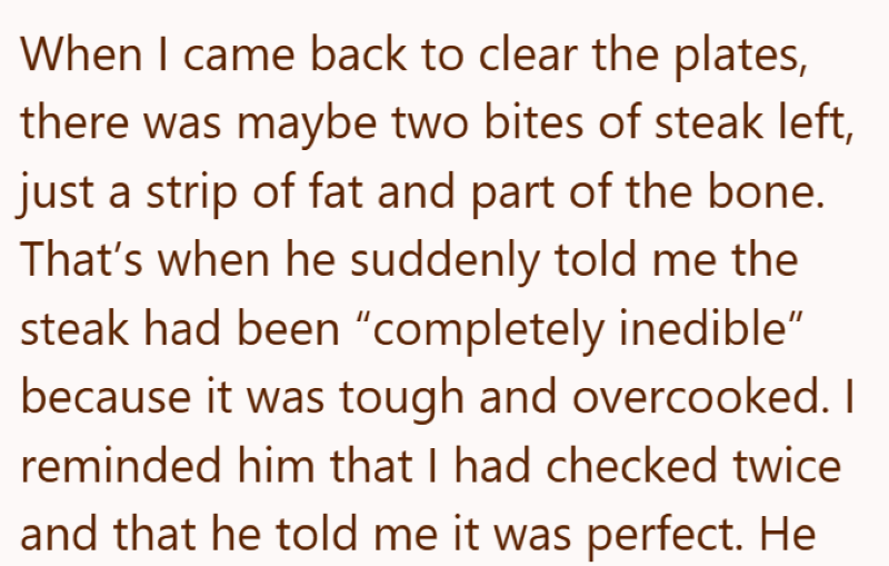When I came back to clear the plates, there was maybe two bites of steak left, just a strip of fat and part of the bone. That's when he suddenly told me the steak had been "completely inedible" because it was tough and overcooked. I reminded him that I had checked twice and that he told me it was perfect. He