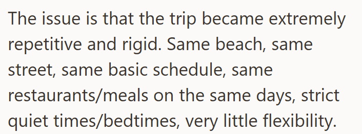 The issue is that the trip became extremely repetitive and rigid. Same beach, same street, same basic schedule, same restaurants/meals on the same days, strict quiet times/bedtimes, very little flexibility.