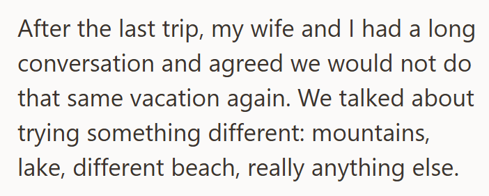 After the last trip, my wife and I had a long conversation and agreed we would not do that same vacation again. We talked about trying something different: mountains, lake, different beach, really anything else.