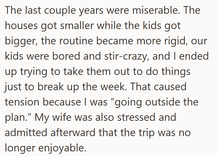 The last couple years were miserable. The houses got smaller while the kids got bigger, the routine became more rigid, our kids were bored and stir-crazy, and I ended up trying to take them out to do things just to break up the week. That caused tension because I was "going outside the plan." My wife was also stressed and admitted afterward that the trip was no longer enjoyable.