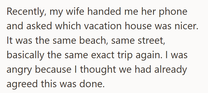Recently, my wife handed me her phone and asked which vacation house was nicer. It was the same beach, same street, basically the same exact trip again. I was angry because I thought we had already agreed this was done.