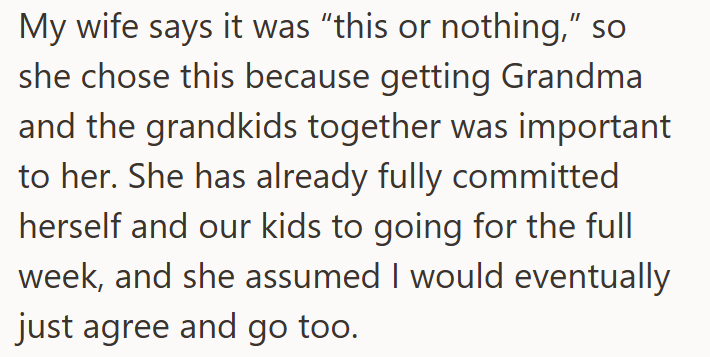 My wife says it was "this or nothing," so she chose this because getting Grandma and the grandkids together was important to her. She has already fully committed herself and our kids to going for the full week, and she assumed I would eventually just agree and go too.