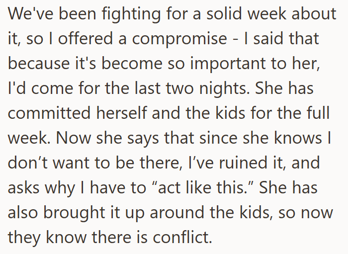 We've been fighting for a solid week about it, so I offered a compromise - I said that because it's become so important to her, I'd come for the last two nights. She has committed herself and the kids for the full week. Now she says that since she knows | don't want to be there, I've ruined it, and asks why I have to "act like this." She has also brought it up around the kids, so now they know there is conflict.