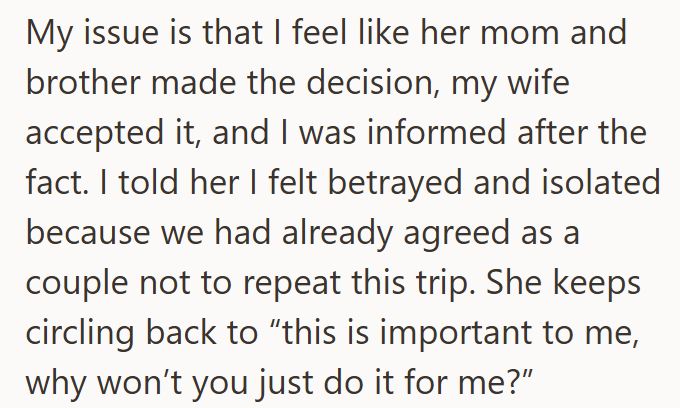 My issue is that I feel like her mom and brother made the decision, my wife accepted it, and I was informed after the fact. I told her I felt betrayed and isolated because we had already agreed as a couple not to repeat this trip. She keeps circling back to "this is important to me, why won't you just do it for me?"