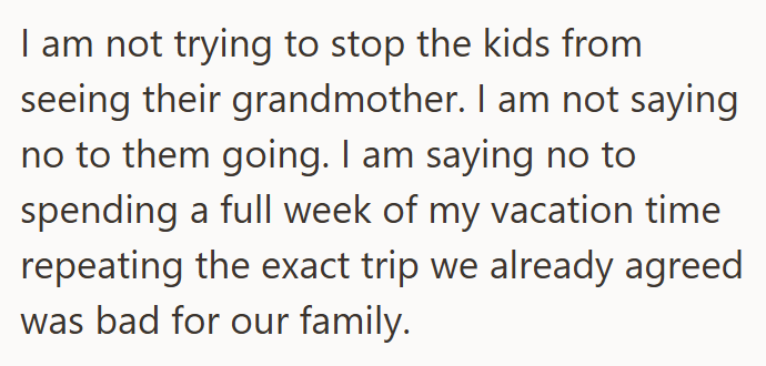 I am not trying to stop the kids from seeing their grandmother. I am not saying no to them going. I am saying no to spending a full week of my vacation time repeating the exact trip we already agreed was bad for our family.