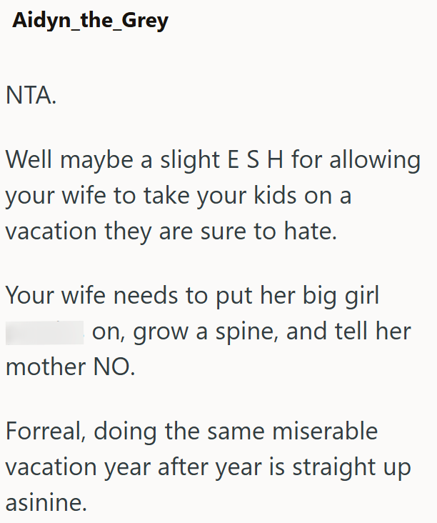 Aidyn_the_Grey NTA. Well maybe a slight E S H for allowing your wife to take your kids on a vacation they are sure to hate. Your wife needs to put her big girl on, grow a spine, and tell her mother NO. Forreal, doing the same miserable vacation year after year is straight up asinine.
