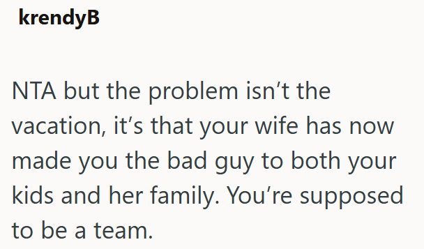 krendyB NTA but the problem isn't the vacation, it's that your wife has now made you the bad guy to both your kids and her family. You're supposed to be a team.