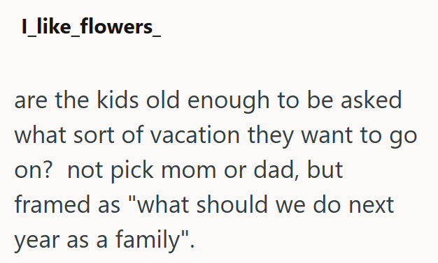 I_like_flowers_ are the kids old enough to be asked what sort of vacation they want to go on? not pick mom or dad, but framed as "what should we do next year as a family".