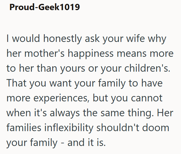 Proud-Geek1019 I would honestly ask your wife why her mother's happiness means more to her than yours or your children's. That you want your family to have more experiences, but you cannot when it's always the same thing. Her families inflexibility shouldn't doom your family - and it is.