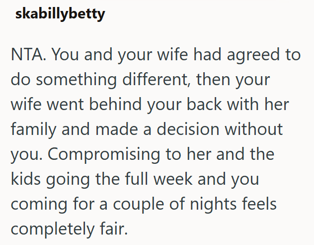 skabillybetty NTA. You and your wife had agreed to do something different, then your wife went behind your back with her family and made a decision without you. Compromising to her and the kids going the full week and you coming for a couple of nights feels completely fair.
