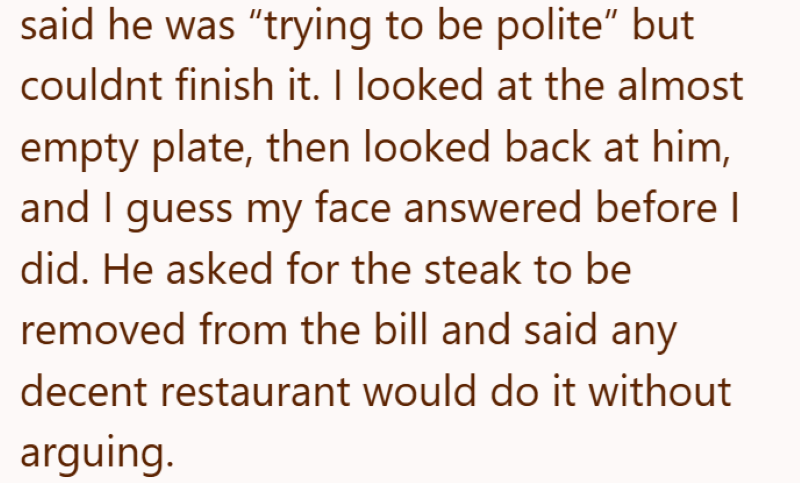said he was "trying to be polite" but couldnt finish it. I looked at the almost empty plate, then looked back at him, and I guess my face answered before I did. He asked for the steak to be removed from the bill and said any decent restaurant would do it without arguing.
