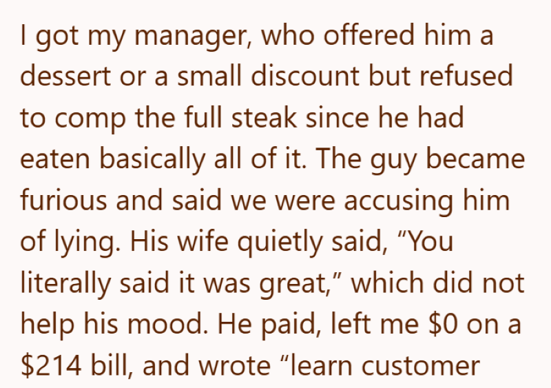 I got my manager, who offered him a dessert or a small discount but refused to comp the full steak since he had eaten basically all of it. The guy became furious and said we were accusing him of lying. His wife quietly said, "You literally said it was great," which did not help his mood. He paid, left me $0 on a $214 bill, and wrote "learn customer