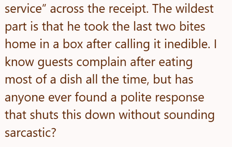service" across the receipt. The wildest part is that he took the last two bites home in a box after calling it inedible. I know guests complain after eating most of a dish all the time, but has anyone ever found a polite response that shuts this down without sounding sarcastic?