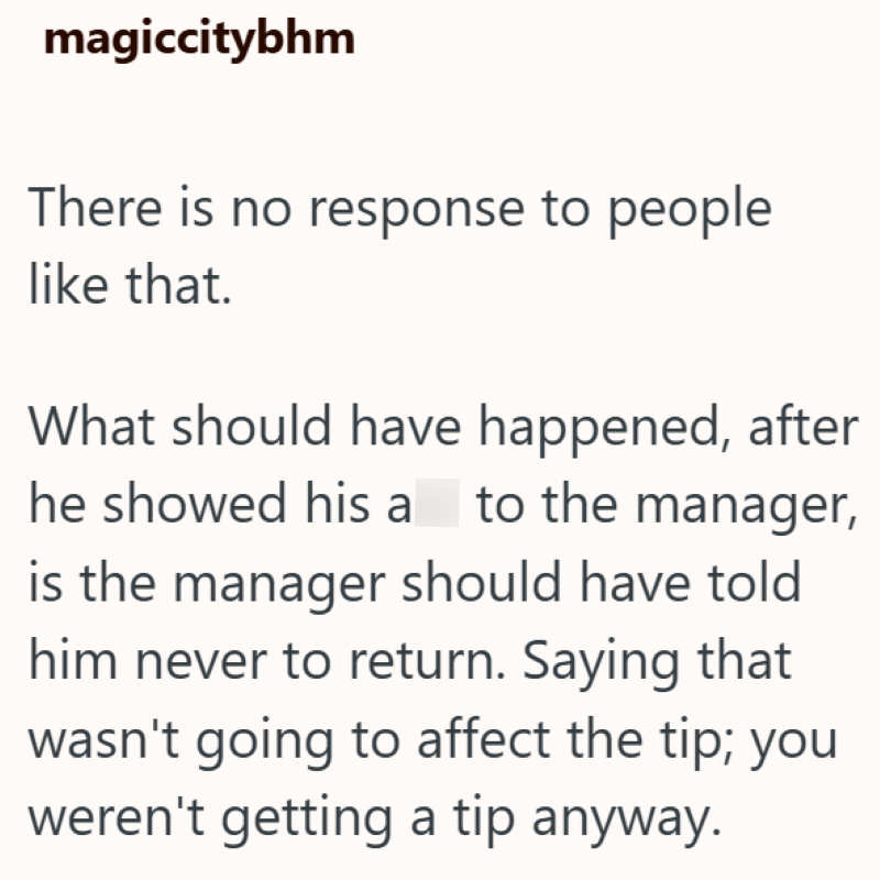 magiccitybhm There is no response to people like that. What should have happened, after he showed his a to the manager, is the manager should have told him never to return. Saying that wasn't going to affect the tip; you weren't getting a tip anyway.