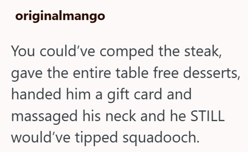 originalmango You could've comped the steak, gave the entire table free desserts, handed him a gift card and massaged his neck and he STILL would've tipped squadooch.