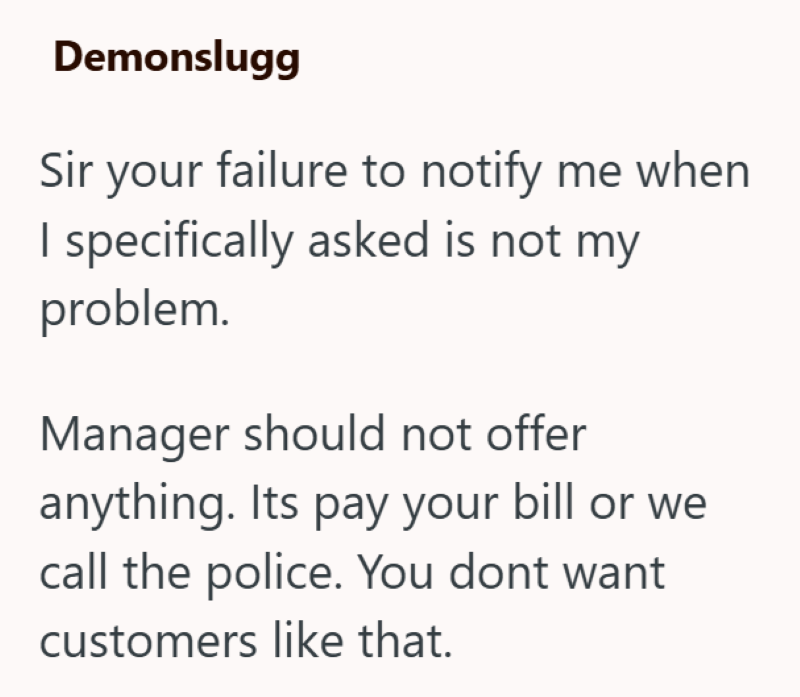 Demonslugg Sir your failure to notify me when I specifically asked is not my problem. Manager should not offer anything. Its pay your bill or we call the police. You dont want customers like that.