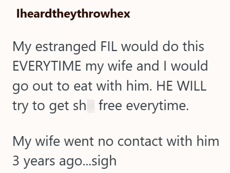 Iheardtheythrowhex My estranged FIL would do this EVERYTIME my wife and I would go out to eat with him. HE WILL try to get sh free everytime. My wife went no contact with him 3 years ago...sigh