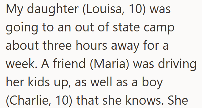 My daughter (Louisa, 10) was going to an out of state camp about three hours away for a week. A friend (Maria) was driving her kids up, as well as a boy (Charlie, 10) that she knows. She