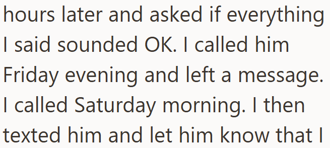 hours later and asked if everything I said sounded OK. I called him Friday evening and left a message. I called Saturday morning. I then texted him and let him know that I