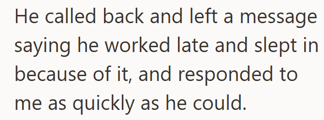 He called back and left a message saying he worked late and slept in because of it, and responded to me as quickly as he could.
