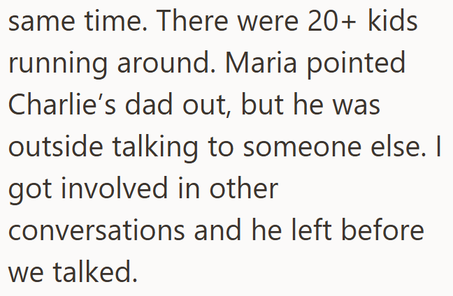 same time. There were 20+ kids running around. Maria pointed Charlie's dad out, but he was outside talking to someone else. I got involved in other conversations and he left before we talked.