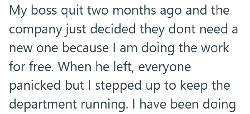 My boss quit two months ago and the company just decided they dont need a new one because I am doing the work for free. When he left, everyone panicked but I stepped up to keep the department running. I have been doing