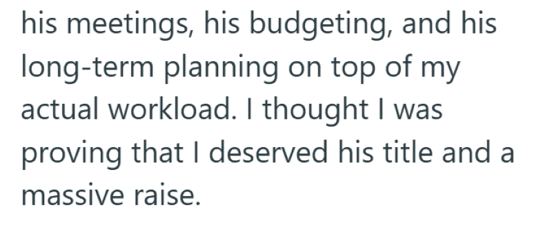 his meetings, his budgeting, and his long-term planning on top of my actual workload. I thought I was proving that I deserved his title and a massive raise.
