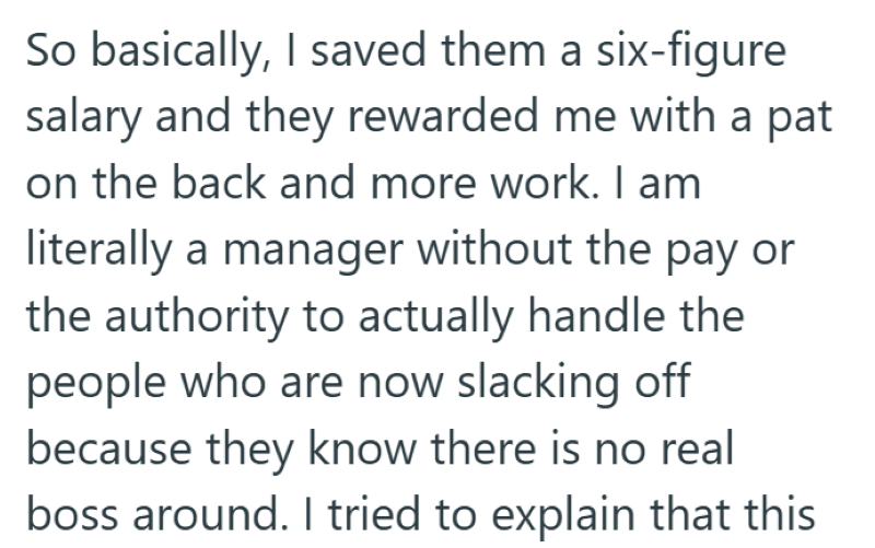 So basically, I saved them a six-figure salary and they rewarded me with a pat on the back and more work. I am literally a manager without the pay or the authority to actually handle the people who are now slacking off because they know there is no real boss around. I tried to explain that this