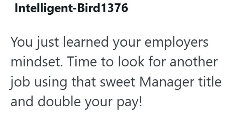 Intelligent-Bird1376 You just learned your employers mindset. Time to look for another job using that sweet Manager title and double your pay!