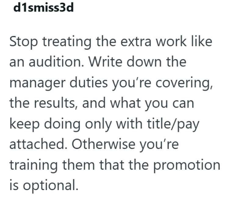 d1smiss3d Stop treating the extra work like an audition. Write down the manager duties you're covering, the results, and what you can keep doing only with title/pay attached. Otherwise you're training them that the promotion is optional.