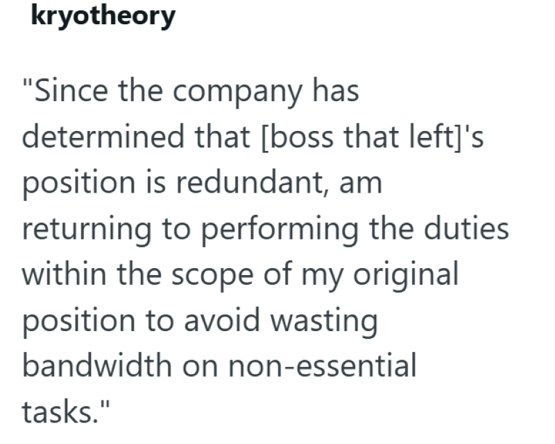 kryotheory "Since the company has determined that [boss that left]'s position is redundant, am returning to performing the duties within the scope of my original position to avoid wasting bandwidth on non-essential tasks."