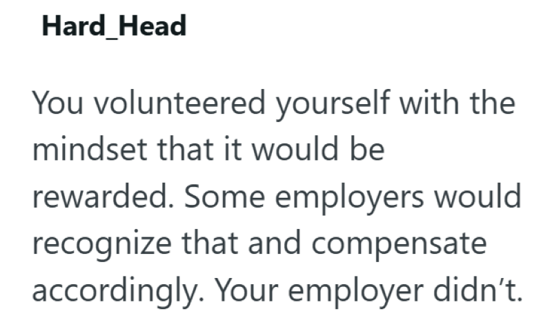 Hard Head You volunteered yourself with the mindset that it would be rewarded. Some employers would recognize that and compensate accordingly. Your employer didn't.