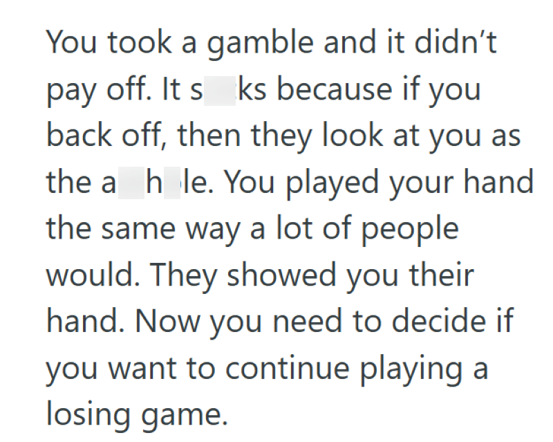 You took a gamble and it didn't pay off. It s ks because if you back off, then they look at you as the a hole. You played your hand the same way a lot of people would. They showed you their hand. Now you need to decide if you want to continue playing a losing game.