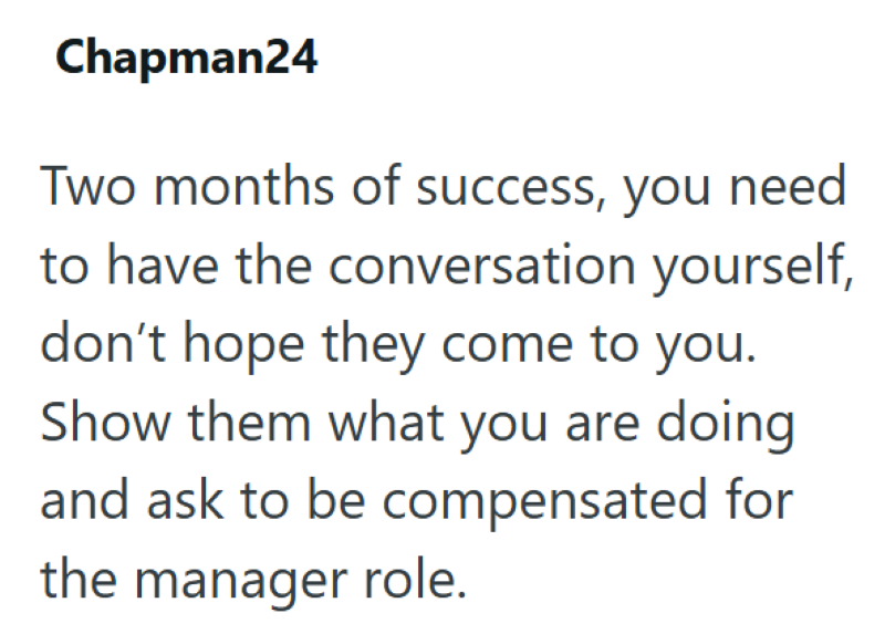 Chapman24 Two months of success, you need to have the conversation yourself, don't hope they come to you. Show them what you are doing and ask to be compensated for the manager role.