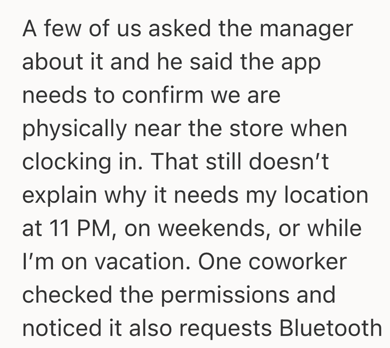 A few of us asked the manager about it and he said the app needs to confirm we are physically near the store when clocking in. That still doesn't explain why it needs my location at 11 PM, on weekends, or while I'm on vacation. One coworker checked the permissions and noticed it also requests Bluetooth