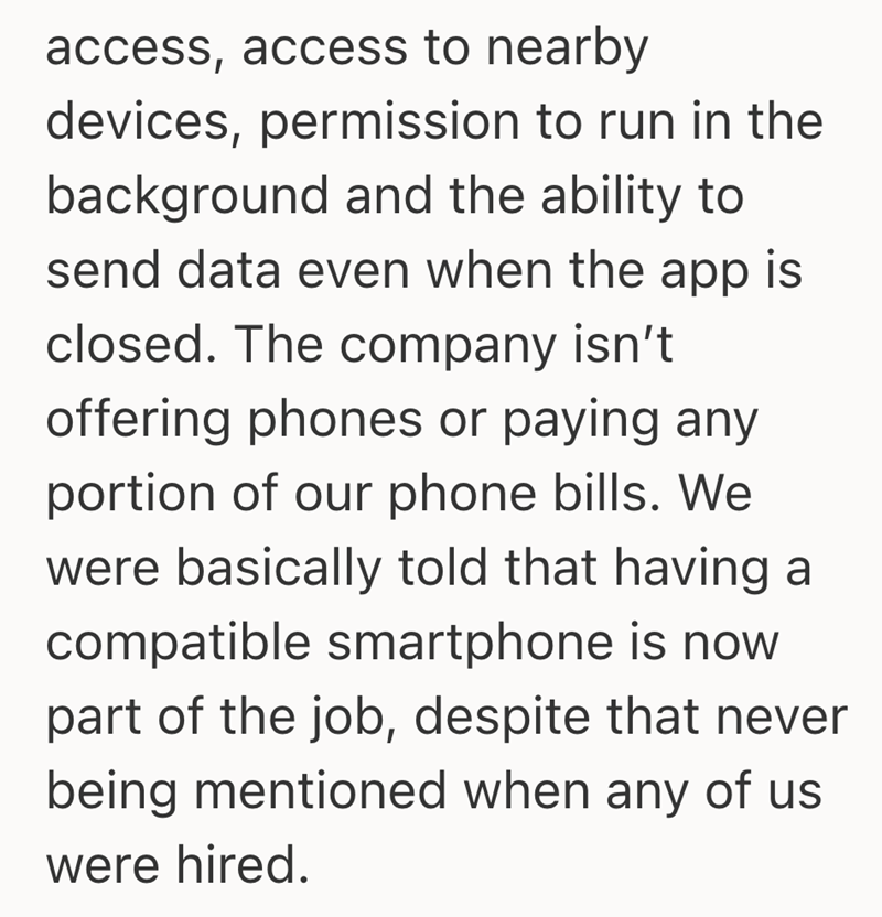 access, access to nearby devices, permission to run in the background and the ability to send data even when the app is closed. The company isn't. offering phones or paying any portion of our phone bills. We were basically told that having a compatible smartphone is now part of the job, despite that never being mentioned when any of us were hired.